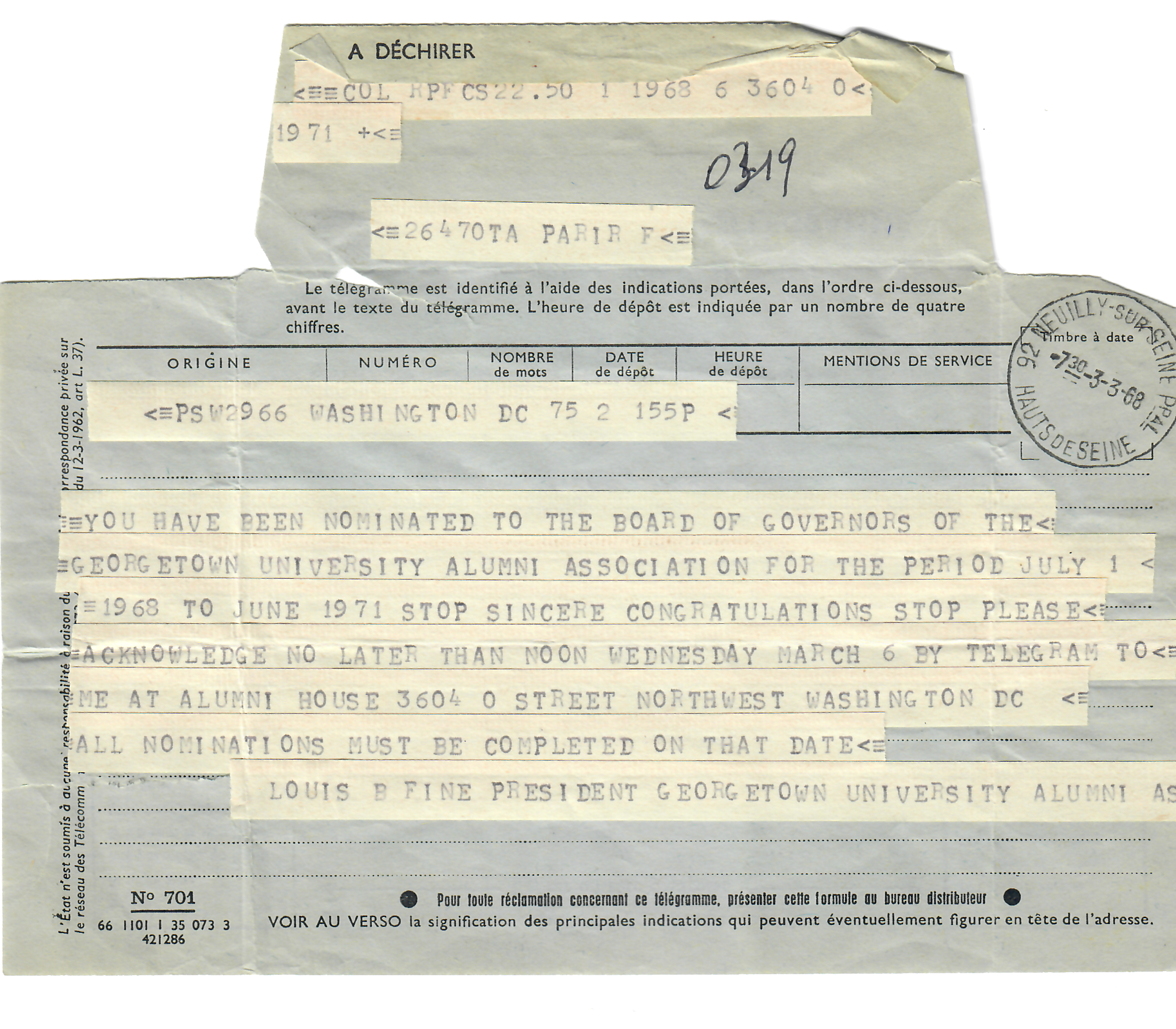 Telegram to Paris "YOU HAVE BEEN NOMINATED TO THE BOARD OF GOVERNORS OF THE GEORGETOWN UNIVERSITY ALUMNI ASSOCIATION FOR THE PERIOD JULY 1 1968 TO JUNE 1971 STOP SINCERE CONGRATULATIONS STOP PLEASE ACKNOWLEDGE NO LATER THAN NOON WEDNESDAY MARCH 6 BY TELEGRAM TO ME AT ALUMNI HOUSE 3604 0 STREET NORTHWEST WASHINGTON DC ALL NOMINATIONS MUST BE COMPLETED ON THAT DATE LOUIS B FINE PRESIDENT GEORG ETOWN UNIVERSITY ALUMNI ASSOCIATION"